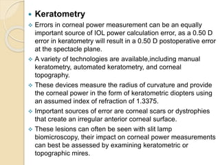  Keratometry
 Errors in corneal power measurement can be an equally
important source of IOL power calculation error, as a 0.50 D
error in keratometry will result in a 0.50 D postoperative error
at the spectacle plane.
 A variety of technologies are available,including manual
keratometry, automated keratometry, and corneal
topography.
 These devices measure the radius of curvature and provide
the corneal power in the form of keratometric diopters using
an assumed index of refraction of 1.3375.
 Important sources of error are corneal scars or dystrophies
that create an irregular anterior corneal surface.
 These lesions can often be seen with slit lamp
biomicroscopy, their impact on corneal power measurements
can best be assessed by examining keratometric or
topographic mires.
 