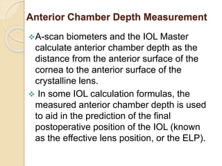 Anterior Chamber Depth Measurement
A-scan biometers and the IOL Master
calculate anterior chamber depth as the
distance from the anterior surface of the
cornea to the anterior surface of the
crystalline lens.
 In some IOL calculation formulas, the
measured anterior chamber depth is used
to aid in the prediction of the final
postoperative position of the IOL (known
as the effective lens position, or the ELP).
 