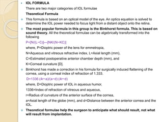  IOL FORMULA
There are two major categories of IOL formulae
Theoretical Formula
 This formula is based on an optical model of the eye. An optics equation is solved to
determine the IOL power needed to focus light from a distant object onto the retina.
 The most popular formula in this group is the Binkhorst formula. This is based on
sound theory. All the theoretical formulae can be algebrically transformed into the
following
P=[N/(L−C)]—[NK/(N−KC)]
where, P=Dioptric power of the lens for emmetropia,
N=Aqueous and vitreous refractive index, L=Axial length (mm),
C=Estimated postoperative anterior chamber depth (mm), and
K=Corneal curvature [D].
 Binkhorst has made a correction in his formula for surgically induced flattening of the
cornea, using a corneal index of refraction of 1.333.
D=1336 (4r−a)/(a−d) (4r−d)
where, D=Dioptric power of IOL in aqueous humor,
1336=Index of refraction of vitreous and aqueous,
r=Radius of curvature of the anterior surface of the cornea,
a=Axial length of the globe (mm), and d=Distance between the anterior cornea and the
IOL.
 Theoretical formulae help the surgeon to anticipate what should result, not what
will result from implantation.
 