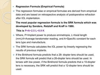  Regression Formula (Empirical Formula)
 The regression formulae or empirical formulae are derived from empirical
data and are based on retrospective analysis of postoperative refraction
after IOL implantation.
The most popular regression formula is the SRK formula which was
developed by Sanders, Retzlaff and Kraff in 1980.
This is P=A−2.5 L−0.9 K
 Where, P=Implant power to produce emmetropia, L=Axial length
(mm),K=Average keratometer reading, and A=Specific constant for each
lens type and manufacture.
 The SRK formula calculates the IOL power by linearly regressing the
results of previous implants.
 If the Binkhorst formula predicts that a 28- diopter lens should be used,
the SRK formula will predict that a 26-diopter lens should be used. In
lenses with low power, if the Binkhorst formula predicts that a 10-diopter
lens is necessary, the SRK will predict that a 12-diopter lens should be
used.
 