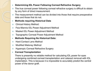  Determining IOL Power Following Corneal Refractive Surgery
 The true corneal power following corneal refractive surgery is difficult to obtain
by any form of direct measurement.
 The measurement method can be divided into those that require preoperative
data and those that do not.
 Methods requiring Historical Data
 Clinical History Method:
 Feiz-Mannis IOL Power Adjustment Method
 Masket IOL Power Adjustment Method
 Topographic Corneal Power Adjustment Method
 Methods Requiring No Historical Data:
 Hard Contact Lens Method
 Modified Maloney Method
 Hyperopic Corneal Refractive Surgery
 Corneal Transplantation
There is presently no reliable method for calculating IOL power for eyes
undergoing combined corneal transplantation and cataract removal with IOL
implantation. This is because it is impossible to accurately predict the central
power of the donor graft.
 