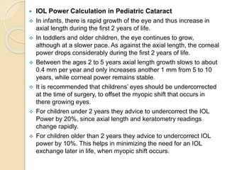  IOL Power Calculation in Pediatric Cataract
 In infants, there is rapid growth of the eye and thus increase in
axial length during the first 2 years of life.
 In toddlers and older children, the eye continues to grow,
although at a slower pace. As against the axial length, the corneal
power drops considerably during the first 2 years of life.
 Between the ages 2 to 5 years axial length growth slows to about
0.4 mm per year and only increases another 1 mm from 5 to 10
years, while corneal power remains stable.
 It is recommended that childrens’ eyes should be undercorrected
at the time of surgery, to offset the myopic shift that occurs in
there growing eyes.
 For children under 2 years they advice to undercorrect the IOL
Power by 20%, since axial length and keratometry readings
change rapidly.
 For children older than 2 years they advice to undercorrect IOL
power by 10%. This helps in minimizing the need for an IOL
exchange later in life, when myopic shift occurs.
 