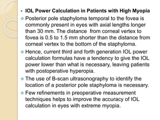  IOL Power Calculation in Patients with High Myopia
 Posterior pole staphyloma temporal to the fovea is
commonly present in eyes with axial lengths longer
than 30 mm. The distance from corneal vertex to
fovea is 0.5 to 1.5 mm shorter than the distance from
corneal vertex to the bottom of the staphyloma.
 Hence, current third and forth generation IOL power
calculation formulas have a tendency to give the IOL
power lower than what is necessary, leaving patients
with postoperative hyperopia.
 The use of B-scan ultrasonography to identify the
location of a posterior pole staphyloma is necessary.
 Few refinements in preoperative measurement
techniques helps to improve the accuracy of IOL
calculation in eyes with extreme myopia.
 