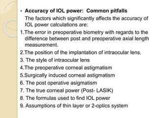  Accuracy of IOL power: Common pitfalls
The factors which significantly affects the accuracy of
IOL power calculations are:
1.The error in preoperative biometry with regards to the
difference between post and preoperative axial length
measurement.
2.The position of the implantation of intraocular lens.
3. The style of intraocular lens
4.The preoperative corneal astigmatism
5.Surgically induced corneal astigmatism
6. The post operative asigmatism
7. The true corneal power (Post- LASIK)
8. The formulas used to find IOL power
9. Assumptions of thin layer or 2-optics system
 