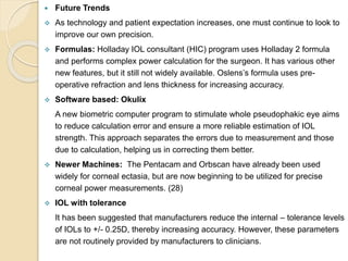  Future Trends
 As technology and patient expectation increases, one must continue to look to
improve our own precision.
 Formulas: Holladay IOL consultant (HIC) program uses Holladay 2 formula
and performs complex power calculation for the surgeon. It has various other
new features, but it still not widely available. Oslens’s formula uses pre-
operative refraction and lens thickness for increasing accuracy.
 Software based: Okulix
A new biometric computer program to stimulate whole pseudophakic eye aims
to reduce calculation error and ensure a more reliable estimation of IOL
strength. This approach separates the errors due to measurement and those
due to calculation, helping us in correcting them better.
 Newer Machines: The Pentacam and Orbscan have already been used
widely for corneal ectasia, but are now beginning to be utilized for precise
corneal power measurements. (28)
 IOL with tolerance
It has been suggested that manufacturers reduce the internal – tolerance levels
of IOLs to +/- 0.25D, thereby increasing accuracy. However, these parameters
are not routinely provided by manufacturers to clinicians.
 