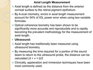 Axial Length Measurement
 Axial length is defined as the distance from the anterior
corneal surface to the retinal pigment epithelium.
 By A-scan biometry, errors in axial length measurement
account for 54% of IOL power error when using two-variable
formulas.
 Optical coherence biometry has been shown to be
significantly more accurate and reproducible and is rapidly
becoming the prevalent methodology for the measurement of
axial length.
 Ultrasound:
 Axial length has traditionally been measured using
ultrasound biometry.
 By measuring the time required for a portion of the sound
beam to return to the ultrasound probe, the distance can be
calculated (d = v × t)/2.
 Clinically, applanation and immersion techniques have been
most commonly used.
 