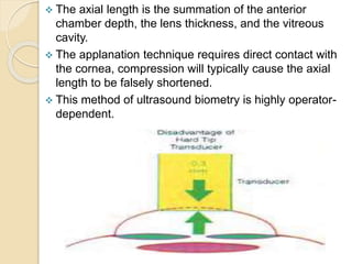  The axial length is the summation of the anterior
chamber depth, the lens thickness, and the vitreous
cavity.
 The applanation technique requires direct contact with
the cornea, compression will typically cause the axial
length to be falsely shortened.
 This method of ultrasound biometry is highly operator-
dependent.
 