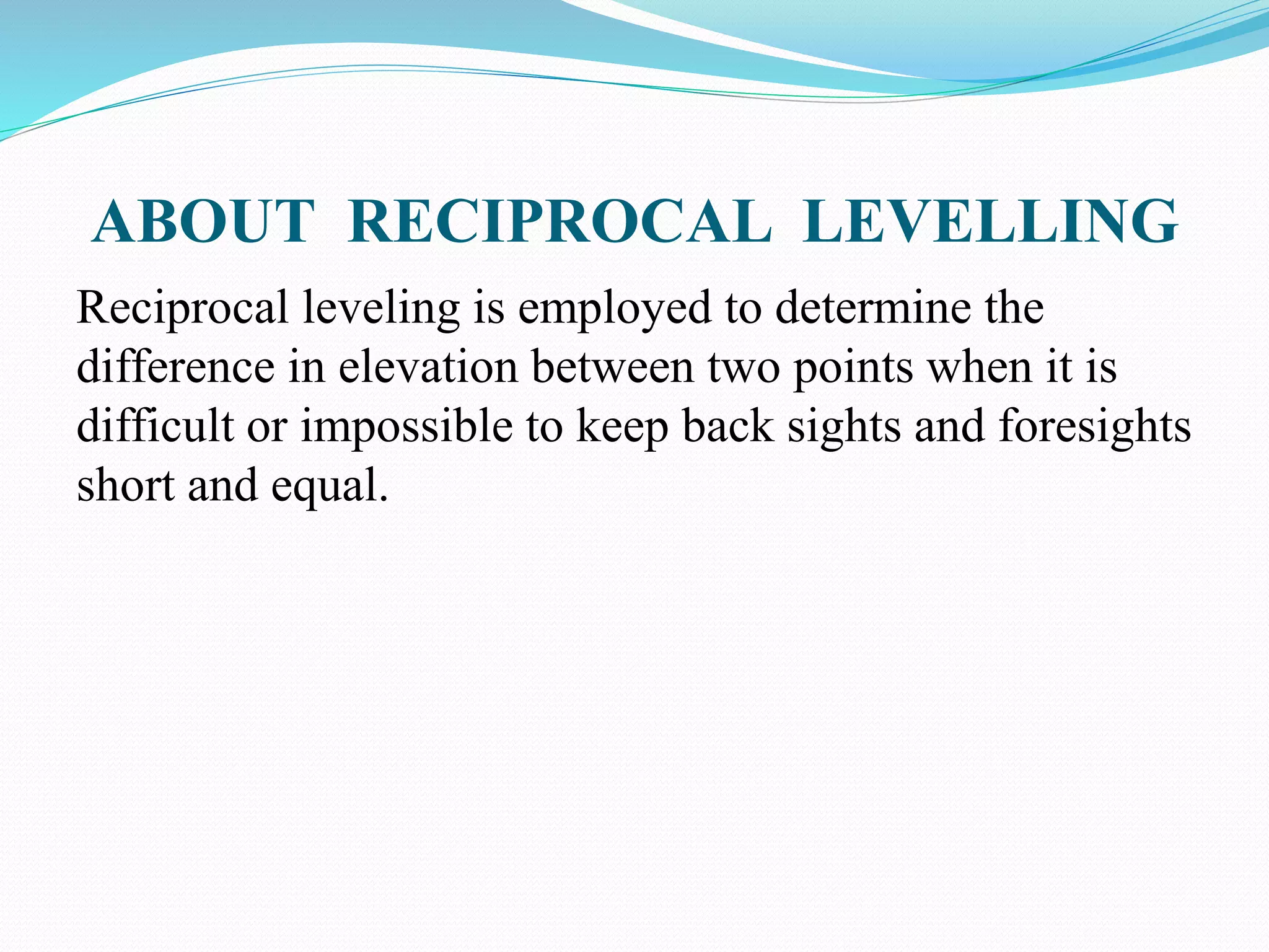 ABOUT RECIPROCAL LEVELLING
Reciprocal leveling is employed to determine the
difference in elevation between two points when it is
difficult or impossible to keep back sights and foresights
short and equal.
 