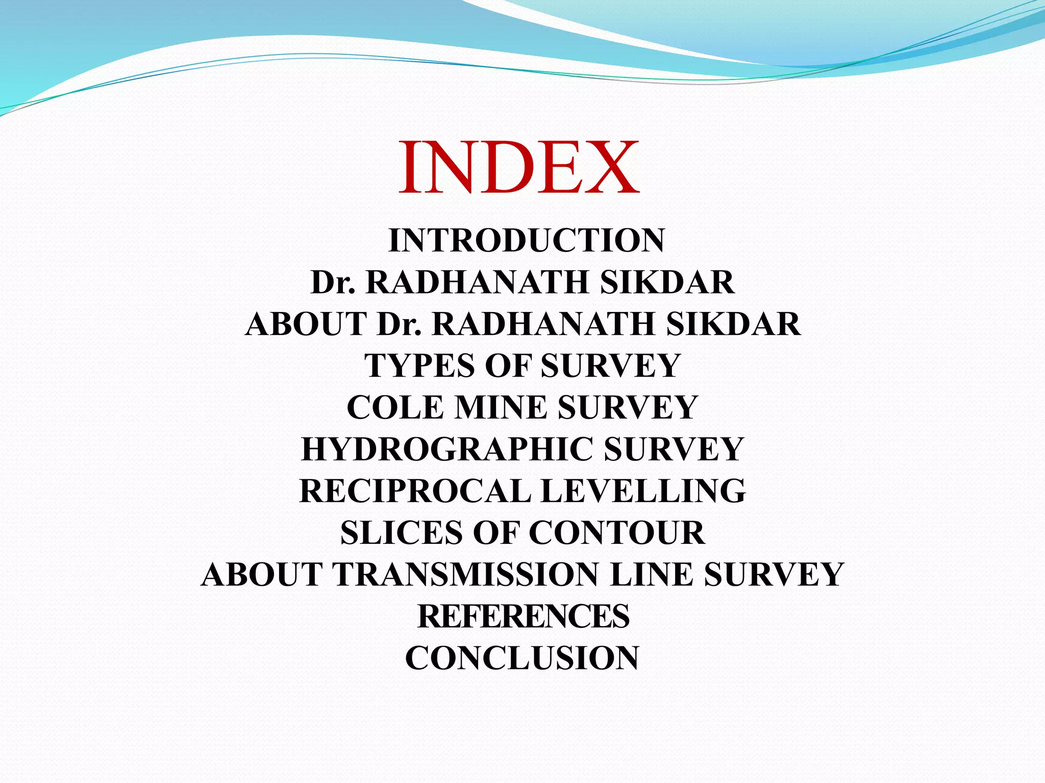 INDEX
INTRODUCTION
Dr. RADHANATH SIKDAR
ABOUT Dr. RADHANATH SIKDAR
TYPES OF SURVEY
COLE MINE SURVEY
HYDROGRAPHIC SURVEY
RECIPROCAL LEVELLING
SLICES OF CONTOUR
ABOUT TRANSMISSION LINE SURVEY
REFERENCES
CONCLUSION
 