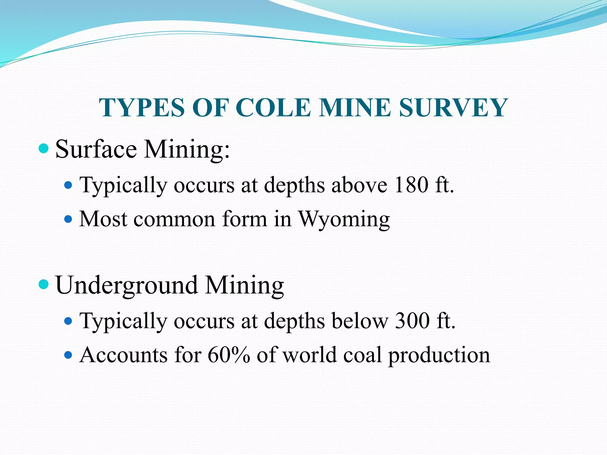 TYPES OF COLE MINE SURVEY
 Surface Mining:
 Typically occurs at depths above 180 ft.
 Most common form in Wyoming
 Underground Mining
 Typically occurs at depths below 300 ft.
 Accounts for 60% of world coal production
 