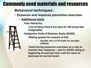 Commonly used materials and resources
Behavioral techniques:
• Exposure and response prevention exercises
• Additional tools
•Fear Hierarchy
•List of items from 0 (no fear) to 100 (most fear
imaginable)
•Subjective Units of Distress Scale (SUDS)
•Rating system for amount of fear
• Usually use a 0-10 scale for younger
children
•Used during exposure exercises as a way to
monitor fear response – ask for SUDS rating at
beginning of exercise then wait for value to
decrease to normal levels
 