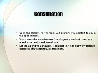 Consultation
• Cognitive Behavioral Therapist will examine you and talk to you at
the appointment.
• Your counselor may do a medical diagnosis and ask questions
about your health and symptoms.
• Let the Cognitive Behavioral Therapist in Noida know if you have
concerns about a particular treatment.
 
