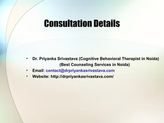 Consultation Details
• Dr. Priyanka Srivastava (Cognitive Behavioral Therapist in Noida)
(Best Counseling Services in Noida)
• Email: contact@drpriyankasrivastava.com
• Website: http://drpriyankasrivastava.com/
 