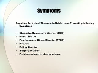 Symptoms
Cognitive Behavioral Therapist in Noida Helps Preventing following
Symptoms:
• Obsessive Compulsive disorder (OCD)
• Panic Disorder
• Post-traumatic Stress Disorder (PTSD)
• Phobias
• Eating disorder
• Sleeping Problem
• Problems related to alcohol misuse.
 