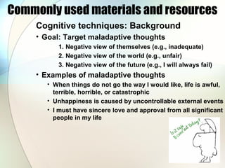 Commonly used materials and resources
Cognitive techniques: Background
• Goal: Target maladaptive thoughts
1. Negative view of themselves (e.g., inadequate)
2. Negative view of the world (e.g., unfair)
3. Negative view of the future (e.g., I will always fail)
• Examples of maladaptive thoughts
• When things do not go the way I would like, life is awful,
terrible, horrible, or catastrophic
• Unhappiness is caused by uncontrollable external events
• I must have sincere love and approval from all significant
people in my life
 