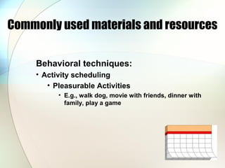 Commonly used materials and resources
Behavioral techniques:
• Activity scheduling
• Pleasurable Activities
• E.g., walk dog, movie with friends, dinner with
family, play a game
 