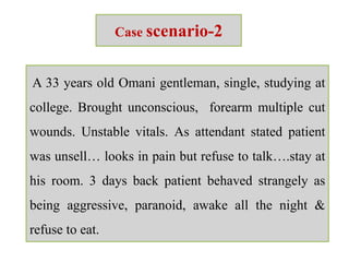 Case scenario-2
A 33 years old Omani gentleman, single, studying at
college. Brought unconscious, forearm multiple cut
wounds. Unstable vitals. As attendant stated patient
was unsell… looks in pain but refuse to talk….stay at
his room. 3 days back patient behaved strangely as
being aggressive, paranoid, awake all the night &
refuse to eat.
 