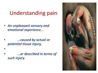 Understanding pain
• An unpleasant sensory and
emotional experience...
• ...caused by actual or
potential tissue injury,
•
• ...or described in terms of
such injury.
 