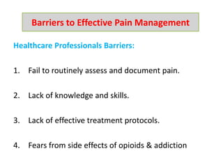 Healthcare Professionals Barriers:
1. Fail to routinely assess and document pain.
2. Lack of knowledge and skills.
3. Lack of effective treatment protocols.
4. Fears from side effects of opioids & addiction
Barriers to Effective Pain Management
 