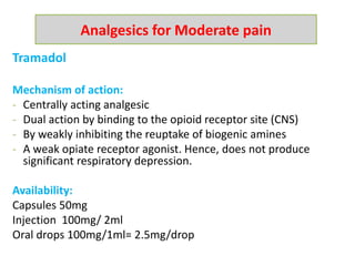 Tramadol
Mechanism of action:
- Centrally acting analgesic
- Dual action by binding to the opioid receptor site (CNS)
- By weakly inhibiting the reuptake of biogenic amines
- A weak opiate receptor agonist. Hence, does not produce
significant respiratory depression.
Availability:
Capsules 50mg
Injection 100mg/ 2ml
Oral drops 100mg/1ml= 2.5mg/drop
Analgesics for Moderate pain
 