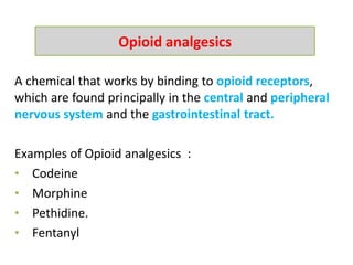 A chemical that works by binding to opioid receptors,
which are found principally in the central and peripheral
nervous system and the gastrointestinal tract.
Examples of Opioid analgesics :
• Codeine
• Morphine
• Pethidine.
• Fentanyl
Opioid analgesics
 