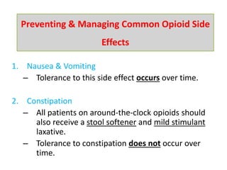 1. Nausea & Vomiting
– Tolerance to this side effect occurs over time.
2. Constipation
– All patients on around-the-clock opioids should
also receive a stool softener and mild stimulant
laxative.
– Tolerance to constipation does not occur over
time.
Preventing & Managing Common Opioid Side
Effects
 