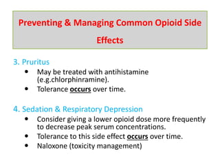 3. Pruritus
 May be treated with antihistamine
(e.g.chlorphinramine).
 Tolerance occurs over time.
4. Sedation & Respiratory Depression
 Consider giving a lower opioid dose more frequently
to decrease peak serum concentrations.
 Tolerance to this side effect occurs over time.
 Naloxone (toxicity management)
Preventing & Managing Common Opioid Side
Effects
 