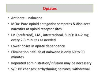 • Antidote – naloxone
• MOA: Pure opioid antagonist competes & displaces
narcotics at opioid receptor sites
• I.V. (preferred), I.M., intratracheal, SubQ: 0.4-2 mg
every 2-3 minutes as needed
• Lower doses in opiate dependence
• Elimination half-life of naloxone is only 60 to 90
minutes
• Repeated administration/infusion may be necessary
• S/E: BP changes; arrhythmias; seizures; withdrawal
Opiates
 