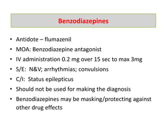 • Antidote – flumazenil
• MOA: Benzodiazepine antagonist
• IV administration 0.2 mg over 15 sec to max 3mg
• S/E: N&V; arrhythmias; convulsions
• C/I: Status epilepticus
• Should not be used for making the diagnosis
• Benzodiazepines may be masking/protecting against
other drug effects
Benzodiazepines
 