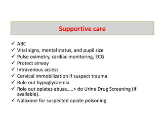  ABC
 Vital signs, mental status, and pupil size
 Pulse oximetry, cardiac monitoring, ECG
 Protect airway
 Intravenous access
 Cervical immobilization if suspect trauma
 Rule out hypoglycaemia
 Role out opiates abuse…..> do Urine Drug Screening (if
available).
 Naloxone for suspected opiate poisoning
Supportive care
 