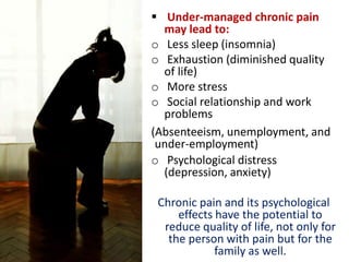  Under-managed chronic pain
may lead to:
o Less sleep (insomnia)
o Exhaustion (diminished quality
of life)
o More stress
o Social relationship and work
problems
(Absenteeism, unemployment, and
under-employment)
o Psychological distress
(depression, anxiety)
Chronic pain and its psychological
effects have the potential to
reduce quality of life, not only for
the person with pain but for the
family as well.
 