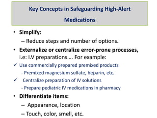 • Simplify:
– Reduce steps and number of options.
• Externalize or centralize error-prone processes,
i.e: I.V preparations…. For example:
 Use commercially prepared premixed products
- Premixed magnesium sulfate, heparin, etc.
 Centralize preparation of IV solutions
- Prepare pediatric IV medications in pharmacy
• Differentiate items:
– Appearance, location
– Touch, color, smell, etc.
Key Concepts in Safeguarding High-Alert
Medications
 