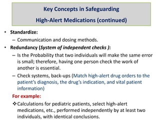 • Standardize:
– Communication and dosing methods.
• Redundancy (System of independent checks ):
– Is the Probability that two individuals will make the same error
is small; therefore, having one person check the work of
another is essential.
– Check systems, back-ups (Match high-alert drug orders to the
patient’s diagnosis, the drug’s indication, and vital patient
information)
For example:
Calculations for pediatric patients, select high-alert
medications, etc., performed independently by at least two
individuals, with identical conclusions.
Key Concepts in Safeguarding
High-Alert Medications (continued)
 