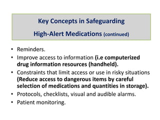 • Reminders.
• Improve access to information (i.e computerized
drug information resources (handheld).
• Constraints that limit access or use in risky situations
(Reduce access to dangerous items by careful
selection of medications and quantities in storage).
• Protocols, checklists, visual and audible alarms.
• Patient monitoring.
Key Concepts in Safeguarding
High-Alert Medications (continued)
 