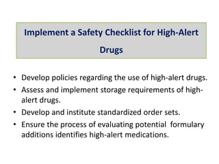 • Develop policies regarding the use of high-alert drugs.
• Assess and implement storage requirements of high-
alert drugs.
• Develop and institute standardized order sets.
• Ensure the process of evaluating potential formulary
additions identifies high-alert medications.
Implement a Safety Checklist for High-Alert
Drugs
 