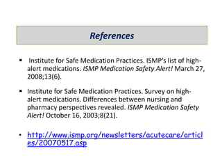  Institute for Safe Medication Practices. ISMP’s list of high-
alert medications. ISMP Medication Safety Alert! March 27,
2008;13(6).
 Institute for Safe Medication Practices. Survey on high-
alert medications. Differences between nursing and
pharmacy perspectives revealed. ISMP Medication Safety
Alert! October 16, 2003;8(21).
• http://www.ismp.org/newsletters/acutecare/articl
es/20070517.asp
References
 