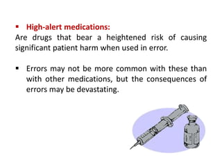 High-alert medications:
Are drugs that bear a heightened risk of causing
significant patient harm when used in error.
 Errors may not be more common with these than
with other medications, but the consequences of
errors may be devastating.
 