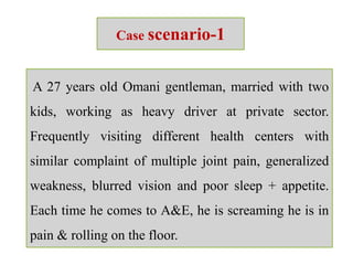 Case scenario-1
A 27 years old Omani gentleman, married with two
kids, working as heavy driver at private sector.
Frequently visiting different health centers with
similar complaint of multiple joint pain, generalized
weakness, blurred vision and poor sleep + appetite.
Each time he comes to A&E, he is screaming he is in
pain & rolling on the floor.
 