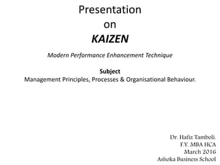 Presentation
on
KAIZEN
Modern Performance Enhancement Technique
Subject
Management Principles, Processes & Organisational Behaviour.
Dr. Hafiz Tamboli.
F.Y. MBA HCA
March 2016
Ashoka Business School
 