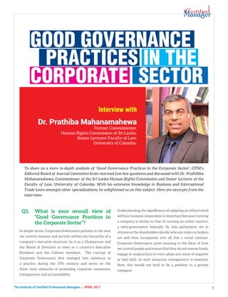 The Institute of Certified Professional Managers | april 2017 1
Q1.	 What is your overall view of
“Good Governance Practices in
the Corporate Sector”?
In simple terms, Corporate Governance pertains to the way
we control, monitor and survive within the hierarchy of a
company’s executive structure, be it as a Chairperson and
the Board of Directors or even as a country’s Executive
President and the Cabinet members. The concept of
Corporate Governance first emerged into existence as
a practice during the 17th century and stems on the
three main elements of promoting corporate awareness,
transparency and accountability.
Good Governance
Practices in the
Corporate Sector
Dr. Prathiba Mahanamahewa
Former Commissioner,
Human Rights Commission of Sri Lanka.
Senior Lecturer-Faculty of Law,
University of Colombo.
Understanding the significance of adopting an ethical mind
withina business corporation is important because running
a company is similar to that of running an entire country;
a mini-government basically. So, into parliament, we as
citizens or the shareholders decide who our rulers or leaders
are and then incorporate into all this a social contract.
Corporate Governance gives meaning to the form of how
we control people and ensure that they do not misuse funds,
engage in malpractices or even adopt any sense of negative
or bad faith. In such instances, transparency is essential.
Now, this would not tend to be a problem in a private
company.
To share us a more in-depth analysis of ‘Good Governance Practices in the Corporate Sector’, CPM’s
Editorial Board of Journal Committee brain-stormed few key questions and discussed with Dr. Prathibha
Mahanamahewa, Commissioner of the Sri Lanka Human Rights Commission and Senior Lecturer at the
Faculty of Law, University of Colombo. With his extensive knowledge in Business and International
Trade Laws amongst other specializations, he enlightened us on this subject. Here are excerpts from the
interview:
Interview with
 