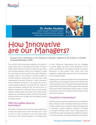 2 The Institute of Certified Professional Managers | april 2017
How Innovative
are our Managers?
Dr. Asoka Jinadasa
Author, Speaker & Corporate Trainer
Specializing in unleashing human potential
using modern science & oriental wisdom
The success of every organisation depends on its ability to
change faster than its operating environment. In today’s
highly volatile world, the insanity of ‘doing the same thing
and expecting different results’ can be restated as ‘doing
the same thing and expecting the same results!’ Therefore,
managers need to use innovative concepts founded on
creative thinking to continuously create the future while
consolidating the present. However, in today’s fast-paced
world, traditional innovation is not enough. We need to
innovate quickly, efficiently, and with less risk. Instead of
unfocused thinking ‘outside the box’ we need to focus on
defining a broader box to find new ways to attain specific
objectives within specific time frames. This article present
insights into unleashing the inborn creativity lying mostly
dormant within every manager and channelling it intoan
innovation process.
Why the sudden focus on
innovation?
The answer is based on the second law of thermodynamics.
It states that things tend to move naturally from a state
of order to a state of disorder. It also states that matter
and energy in the universe degrade to an ultimate state
of Inert Uniformity. Organisations that are struggling
to survive display this state of inert uniformity in their
culture, personified by the stagnant attitudes and passive
behaviours of their leaders. Even worse, they treat
employees as replaceable resources that can be disposed of
when no longer needed.
Insharpcontrast,employeesatalllevelsinforward-thinking
organisations are encouraged to balance their daily focus on
achieving targets with an evaluation of associated risks and
opportunities arising from rapid changes in their operating
environments.Such organisations quickly adapt to change
by fostering a mind-set of creativity and innovation among
their entire workforce.
Creativity or Innovation?
Creativity is the process that combines two or more different
ideas or things to create something totally new; Innovation
is about usingsuch new concepts to institute change geared
to achieving a specific objective. Creativity is founded
on divergent thinking, which means seeing things from
many different angles and finding many different solutions
to any given problem. Innovation is founded on convergent
Excerpts from a presentation at the ‘Evening for Managers’ organised by the Institute of Certified
Professional Managers (CPM).
 