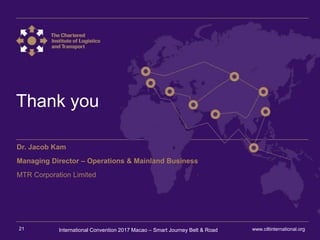 International Convention 2017 MacaoInternational Convention 2017 Macao – Smart Journey Belt & Road
Thank you
Dr. Jacob Kam
Managing Director – Operations & Mainland Business
MTR Corporation Limited
www.ciltinternational.org21
 