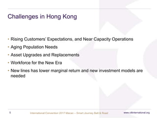 International Convention 2017 Macao – Smart Journey Belt & Road
Challenges in Hong Kong
• Rising Customers’ Expectations, and Near Capacity Operations
• Aging Population Needs
• Asset Upgrades and Replacements
• Workforce for the New Era
• New lines has lower marginal return and new investment models are
needed
www.ciltinternational.org5
 
