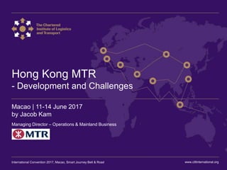 International Convention 2017 Macao
Hong Kong MTR
- Development and Challenges
Macao | 11-14 June 2017
by Jacob Kam
Managing Director – Operations & Mainland Business
www.ciltinternational.orgInternational Convention 2017, Macao, Smart Journey Belt & Road
 