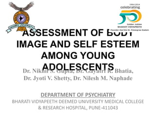 ASSESSMENT OF BODY
IMAGE AND SELF ESTEEM
AMONG YOUNG
ADOLESCENTSDr. Nikhil S. Gupta, Dr. Gayatri R. Bhatia,
Dr. Jyoti V. Shetty, Dr. Nilesh M. Naphade
DEPARTMENT OF PSYCHIATRY
BHARATI VIDYAPEETH DEEMED UNIVERSITY MEDICAL COLLEGE
& RESEARCH HOSPITAL, PUNE-411043
 