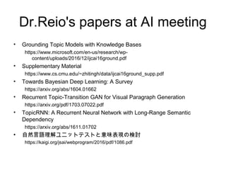Dr.Reio's papers at AI meeting
• Grounding Topic Models with Knowledge Bases
https://www.microsoft.com/en-us/research/wp-
content/uploads/2016/12/ijcai16ground.pdf
• Supplementary Material
https://www.cs.cmu.edu/~zhitingh/data/ijcai16ground_supp.pdf
• Towards Bayesian Deep Learning: A Survey
https://arxiv.org/abs/1604.01662
• Recurrent Topic-Transition GAN for Visual Paragraph Generation
https://arxiv.org/pdf/1703.07022.pdf
• TopicRNN: A Recurrent Neural Network with Long-Range Semantic
Dependency
https://arxiv.org/abs/1611.01702
• 自然言語理解ユニットテストと意味表現の検討
https://kaigi.org/jsai/webprogram/2016/pdf/1086.pdf
 