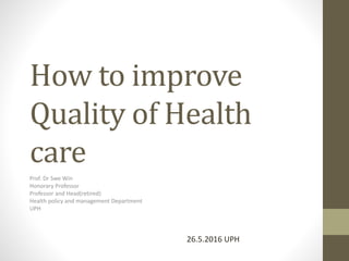 How to improve
Quality of Health
care
Prof. Dr Swe Win
Honorary Professor
Professor and Head(retired)
Health policy and management Department
UPH
26.5.2016 UPH
 