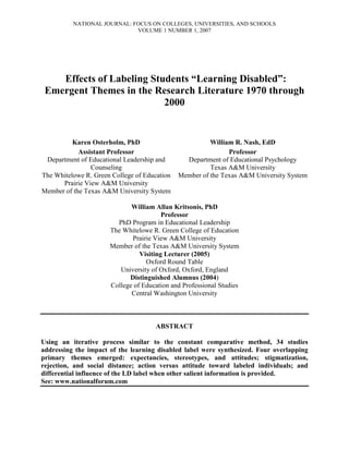 NATIONAL JOURNAL: FOCUS ON COLLEGES, UNIVERSITIES, AND SCHOOLS
VOLUME 1 NUMBER 1, 2007
Effects of Labeling Students “Learning Disabled”:
Emergent Themes in the Research Literature 1970 through
2000
Karen Osterholm, PhD
Assistant Professor
Department of Educational Leadership and
Counseling
The Whitelowe R. Green College of Education
Prairie View A&M University
Member of the Texas A&M University System
William R. Nash, EdD
Professor
Department of Educational Psychology
Texas A&M University
Member of the Texas A&M University System
William Allan Kritsonis, PhD
Professor
PhD Program in Educational Leadership
The Whitelowe R. Green College of Education
Prairie View A&M University
Member of the Texas A&M University System
Visiting Lecturer (2005)
Oxford Round Table
University of Oxford, Oxford, England
Distinguished Alumnus (2004)
College of Education and Professional Studies
Central Washington University
ABSTRACT
Using an iterative process similar to the constant comparative method, 34 studies
addressing the impact of the learning disabled label were synthesized. Four overlapping
primary themes emerged: expectancies, stereotypes, and attitudes; stigmatization,
rejection, and social distance; action versus attitude toward labeled individuals; and
differential influence of the LD label when other salient information is provided.
See: www.nationalforum.com
 