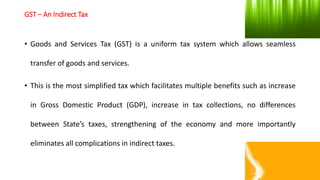 GST – An Indirect Tax
• Goods and Services Tax (GST) is a uniform tax system which allows seamless
transfer of goods and services.
• This is the most simplified tax which facilitates multiple benefits such as increase
in Gross Domestic Product (GDP), increase in tax collections, no differences
between State’s taxes, strengthening of the economy and more importantly
eliminates all complications in indirect taxes.
 