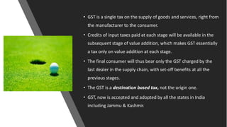 • GST is a single tax on the supply of goods and services, right from
the manufacturer to the consumer.
• Credits of input taxes paid at each stage will be available in the
subsequent stage of value addition, which makes GST essentially
a tax only on value addition at each stage.
• The final consumer will thus bear only the GST charged by the
last dealer in the supply chain, with set-off benefits at all the
previous stages.
• The GST is a destination based tax, not the origin one.
• GST, now is accepted and adopted by all the states in India
including Jammu & Kashmir.
 